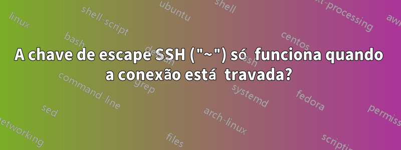 A chave de escape SSH ("~") só funciona quando a conexão está travada?