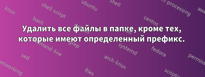 Удалить все файлы в папке, кроме тех, которые имеют определенный префикс.