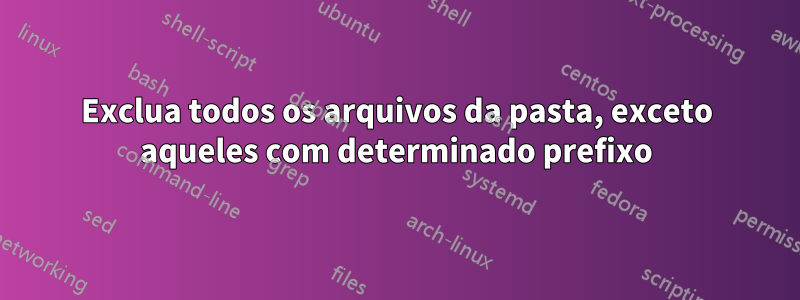 Exclua todos os arquivos da pasta, exceto aqueles com determinado prefixo