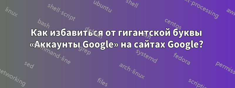 Как избавиться от гигантской буквы «Аккаунты Google» на сайтах Google?