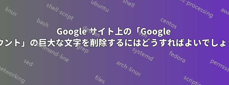 Google サイト上の「Google アカウント」の巨大な文字を削除するにはどうすればよいでしょうか?