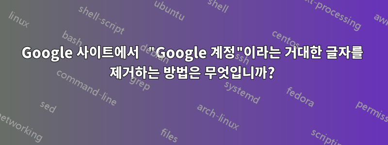 Google 사이트에서 "Google 계정"이라는 거대한 글자를 제거하는 방법은 무엇입니까?