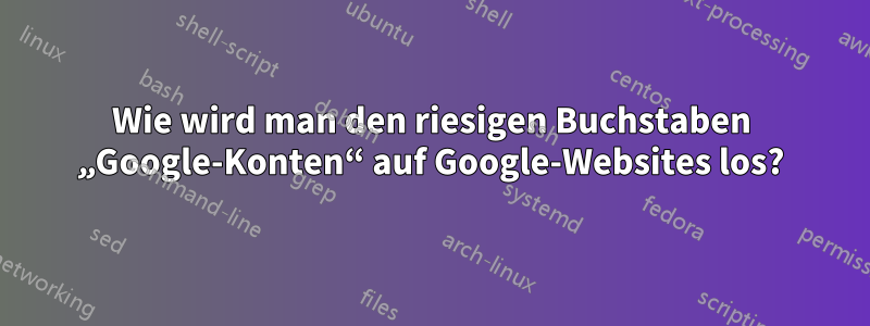 Wie wird man den riesigen Buchstaben „Google-Konten“ auf Google-Websites los?