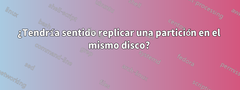 ¿Tendría sentido replicar una partición en el mismo disco?