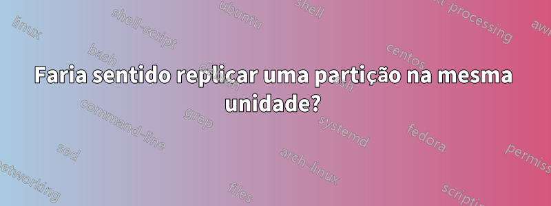 Faria sentido replicar uma partição na mesma unidade?