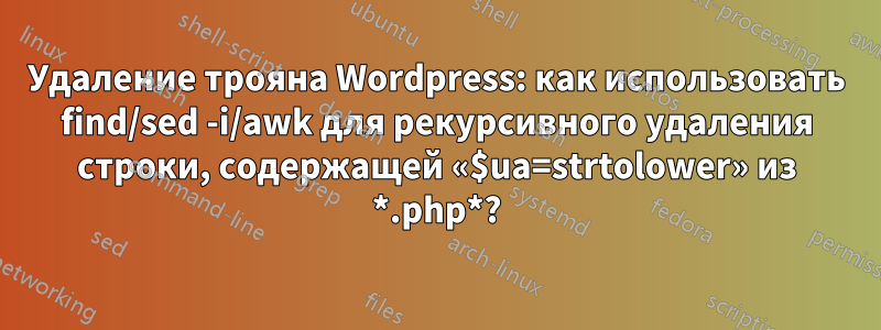 Удаление трояна Wordpress: как использовать find/sed -i/awk для рекурсивного удаления строки, содержащей «$ua=strtolower» из *.php*?