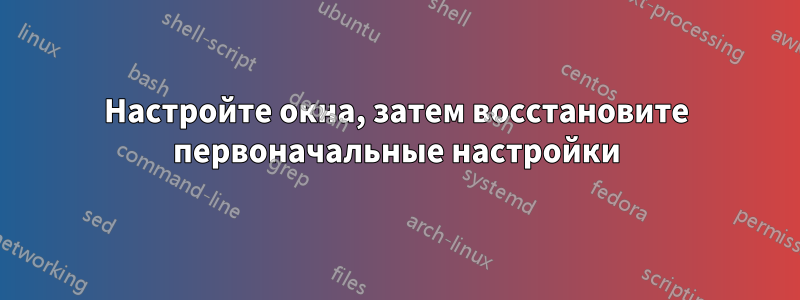 Настройте окна, затем восстановите первоначальные настройки