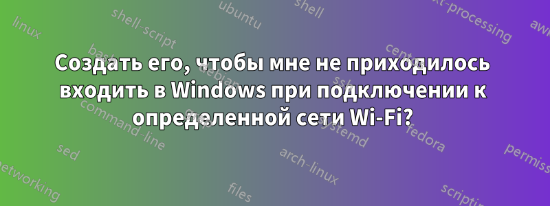 Создать его, чтобы мне не приходилось входить в Windows при подключении к определенной сети Wi-Fi?