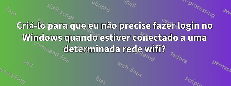 Criá-lo para que eu não precise fazer login no Windows quando estiver conectado a uma determinada rede wifi?