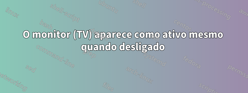 O monitor (TV) aparece como ativo mesmo quando desligado