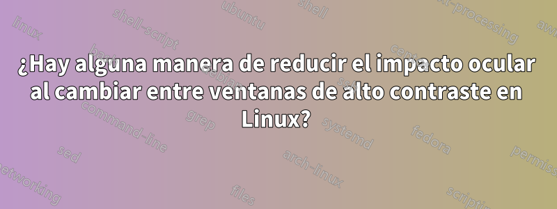 ¿Hay alguna manera de reducir el impacto ocular al cambiar entre ventanas de alto contraste en Linux?