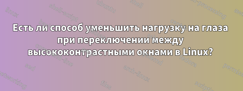 Есть ли способ уменьшить нагрузку на глаза при переключении между высококонтрастными окнами в Linux?