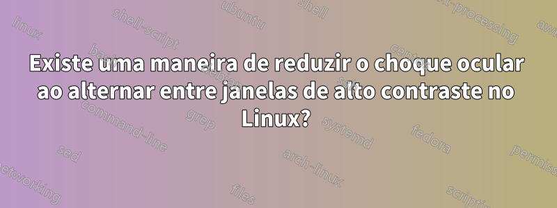 Existe uma maneira de reduzir o choque ocular ao alternar entre janelas de alto contraste no Linux?