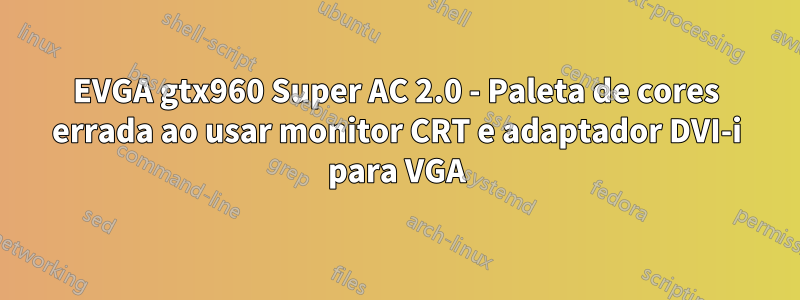 EVGA gtx960 Super AC 2.0 - Paleta de cores errada ao usar monitor CRT e adaptador DVI-i para VGA