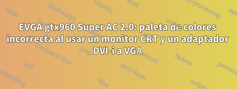 EVGA gtx960 Super AC 2.0: paleta de colores incorrecta al usar un monitor CRT y un adaptador DVI-i a VGA