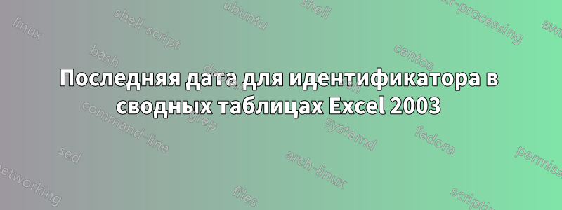 Последняя дата для идентификатора в сводных таблицах Excel 2003