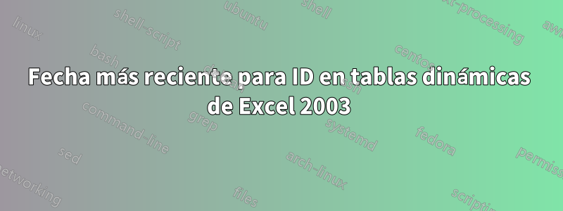 Fecha más reciente para ID en tablas dinámicas de Excel 2003