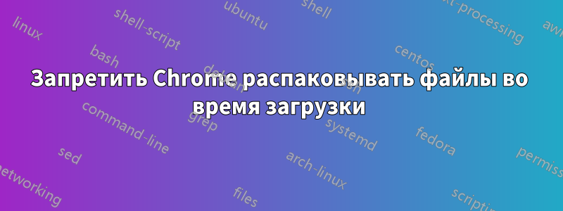 Запретить Chrome распаковывать файлы во время загрузки