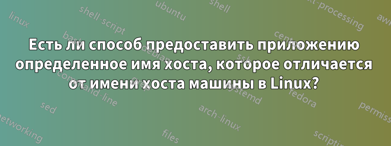 Есть ли способ предоставить приложению определенное имя хоста, которое отличается от имени хоста машины в Linux?