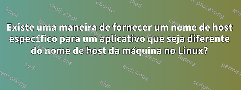 Existe uma maneira de fornecer um nome de host específico para um aplicativo que seja diferente do nome de host da máquina no Linux?