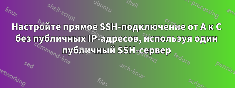 Настройте прямое SSH-подключение от A к C без публичных IP-адресов, используя один публичный SSH-сервер