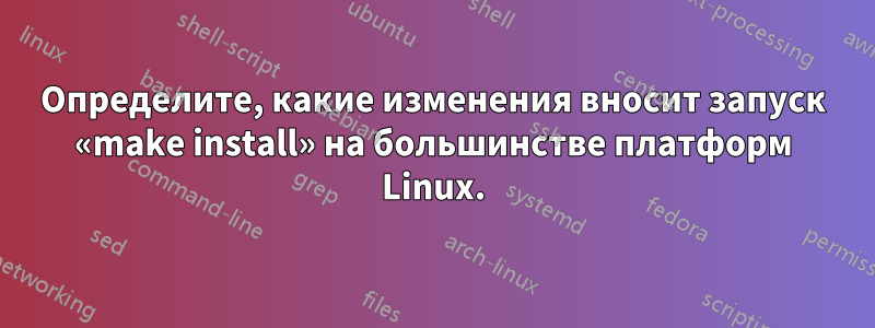 Определите, какие изменения вносит запуск «make install» на большинстве платформ Linux.