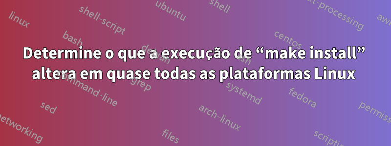 Determine o que a execução de “make install” altera em quase todas as plataformas Linux