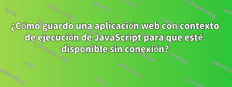 ¿Cómo guardo una aplicación web con contexto de ejecución de JavaScript para que esté disponible sin conexión?