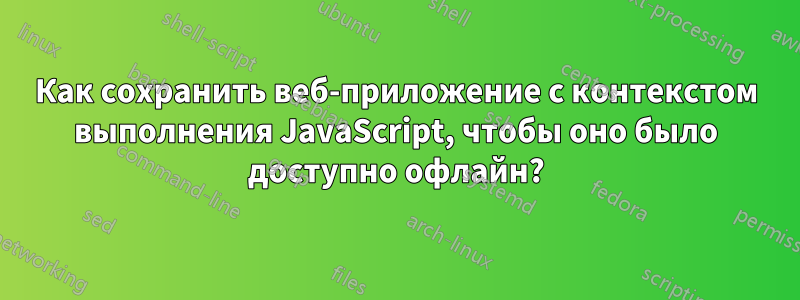 Как сохранить веб-приложение с контекстом выполнения JavaScript, чтобы оно было доступно офлайн?