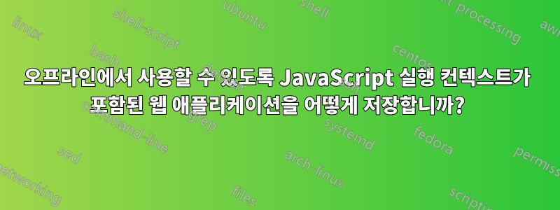 오프라인에서 사용할 수 있도록 JavaScript 실행 컨텍스트가 포함된 웹 애플리케이션을 어떻게 저장합니까?