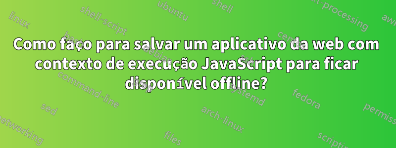 Como faço para salvar um aplicativo da web com contexto de execução JavaScript para ficar disponível offline?