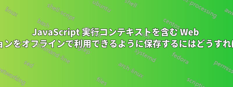 JavaScript 実行コンテキストを含む Web アプリケーションをオフラインで利用できるように保存するにはどうすればよいですか?