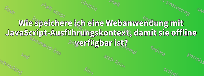 Wie speichere ich eine Webanwendung mit JavaScript-Ausführungskontext, damit sie offline verfügbar ist?