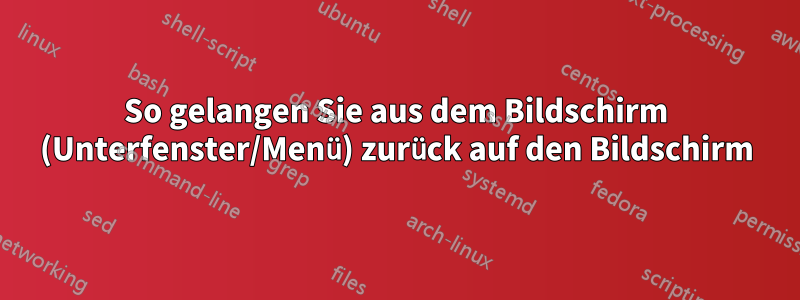 So gelangen Sie aus dem Bildschirm (Unterfenster/Menü) zurück auf den Bildschirm