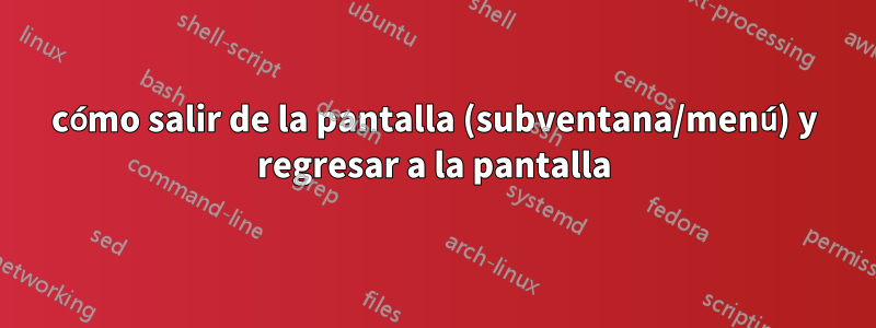 cómo salir de la pantalla (subventana/menú) y regresar a la pantalla