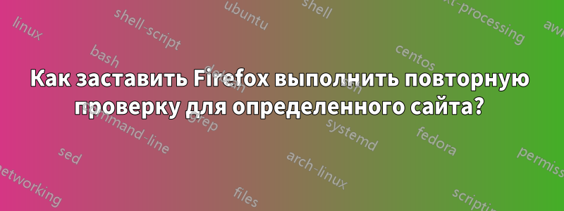 Как заставить Firefox выполнить повторную проверку для определенного сайта?