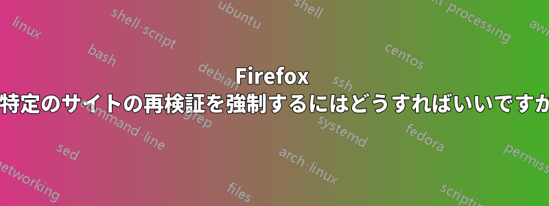 Firefox に特定のサイトの再検証を強制するにはどうすればいいですか?