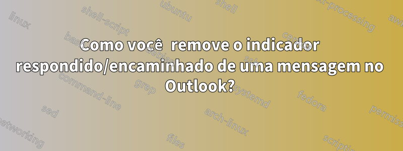 Como você remove o indicador respondido/encaminhado de uma mensagem no Outlook?