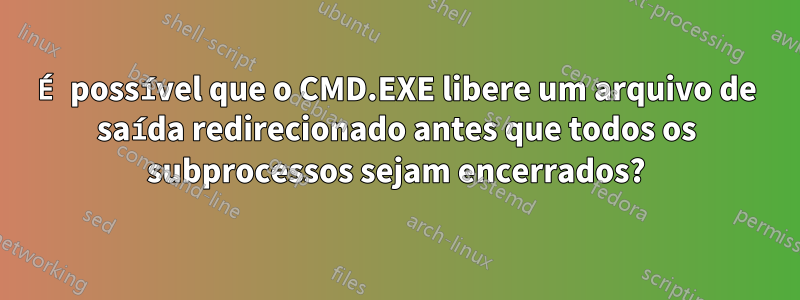 É possível que o CMD.EXE libere um arquivo de saída redirecionado antes que todos os subprocessos sejam encerrados?