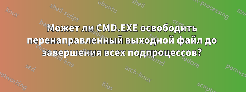 Может ли CMD.EXE освободить перенаправленный выходной файл до завершения всех подпроцессов?