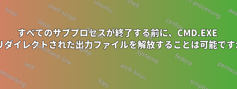 すべてのサブプロセスが終了する前に、CMD.EXE がリダイレクトされた出力ファイルを解放することは可能ですか?