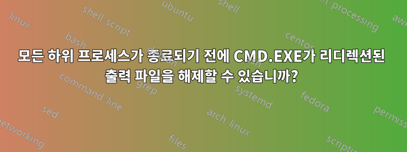 모든 하위 프로세스가 종료되기 전에 CMD.EXE가 리디렉션된 출력 파일을 해제할 수 있습니까?