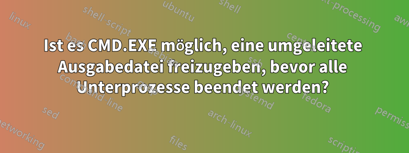 Ist es CMD.EXE möglich, eine umgeleitete Ausgabedatei freizugeben, bevor alle Unterprozesse beendet werden?