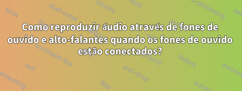 Como reproduzir áudio através de fones de ouvido e alto-falantes quando os fones de ouvido estão conectados?