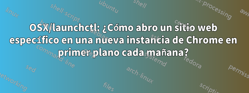 OSX/launchctl: ¿Cómo abro un sitio web específico en una nueva instancia de Chrome en primer plano cada mañana?