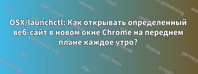 OSX/launchctl: Как открывать определенный веб-сайт в новом окне Chrome на переднем плане каждое утро?