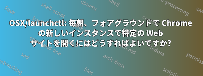 OSX/launchctl: 毎朝、フォアグラウンドで Chrome の新しいインスタンスで特定の Web サイトを開くにはどうすればよいですか?