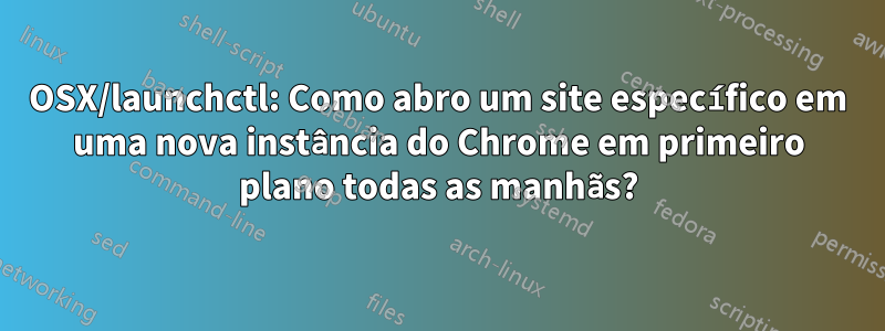 OSX/launchctl: Como abro um site específico em uma nova instância do Chrome em primeiro plano todas as manhãs?