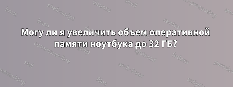 Могу ли я увеличить объем оперативной памяти ноутбука до 32 ГБ?