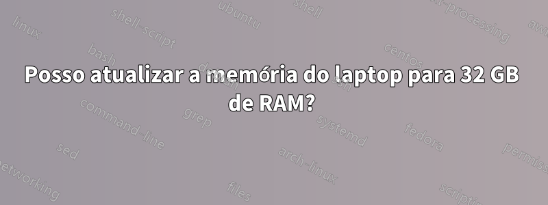 Posso atualizar a memória do laptop para 32 GB de RAM?